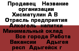 Продавец › Название организации ­ Хисматулин А.В. › Отрасль предприятия ­ Алкоголь, напитки › Минимальный оклад ­ 20 000 - Все города Работа » Вакансии   . Адыгея респ.,Адыгейск г.